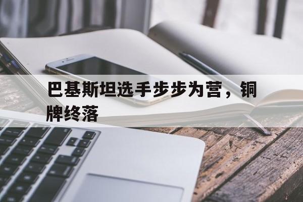 爱游戏官网网页版入口-关于巴基斯坦选手步步为营，铜牌终落的信息